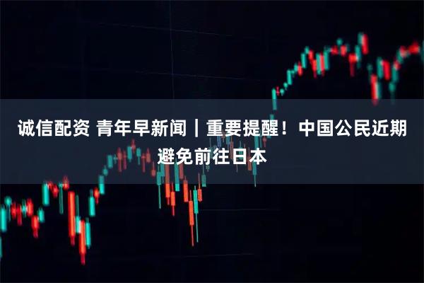 诚信配资 青年早新闻｜重要提醒！中国公民近期避免前往日本