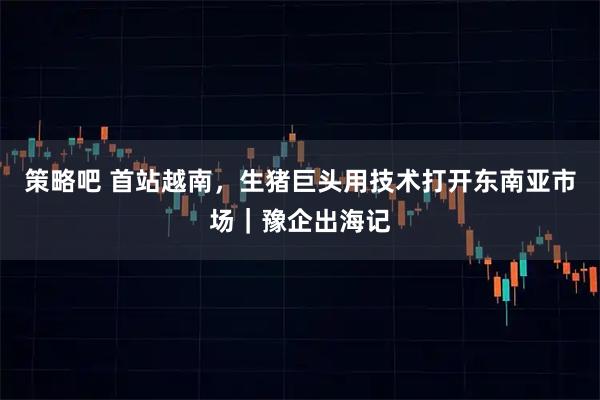 策略吧 首站越南，生猪巨头用技术打开东南亚市场｜豫企出海记