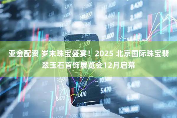 亚金配资 岁末珠宝盛宴！2025 北京国际珠宝翡翠玉石首饰展览会12月启幕