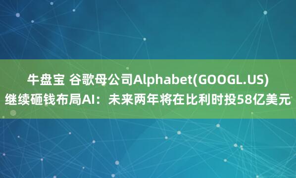牛盘宝 谷歌母公司Alphabet(GOOGL.US)继续砸钱布局AI：未来两年将在比利时投58亿美元
