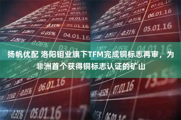 扬帆优配 洛阳钼业旗下TFM完成铜标志再审，为非洲首个获得铜标志认证的矿山