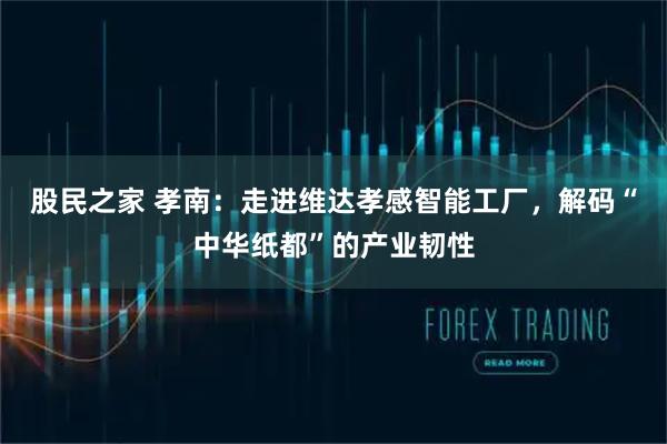 股民之家 孝南:走进维达孝感智能工厂,解码“中华纸都”的产业韧性