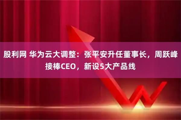 股利网 华为云大调整：张平安升任董事长，周跃峰接棒CEO，新设5大产品线