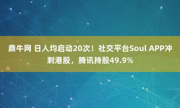 鼎牛网 日人均启动20次！社交平台Soul APP冲刺港股，腾讯持股49.9%