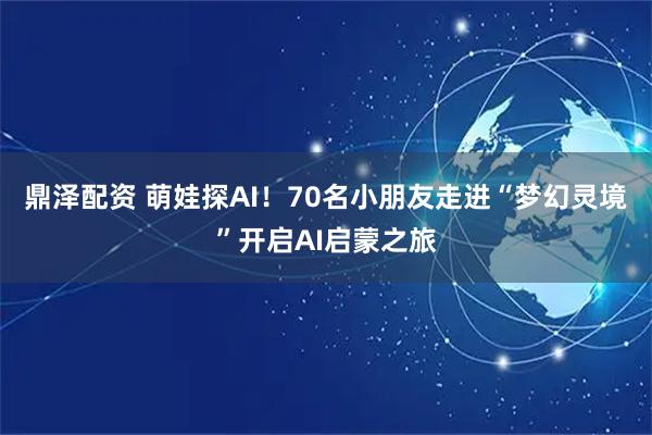 鼎泽配资 萌娃探AI！70名小朋友走进“梦幻灵境”开启AI启蒙之旅