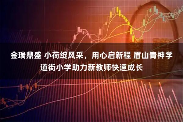 金瑞鼎盛 小荷绽风采，用心启新程 眉山青神学道街小学助力新教师快速成长