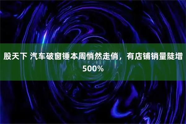 股天下 汽车破窗锤本周悄然走俏，有店铺销量陡增500%