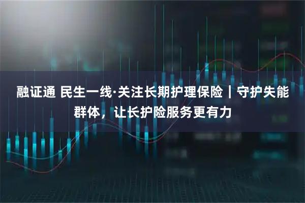 融证通 民生一线·关注长期护理保险｜守护失能群体，让长护险服务更有力