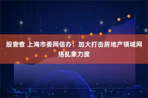 股查查 上海市委网信办：加大打击房地产领域网络乱象力度