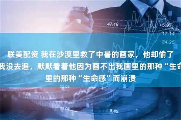 联美配资 我在沙漠里救了中暑的画家，他却偷了我的构图，我没去追，默默看着他因为画不出我画里的那种“生命感”而崩溃