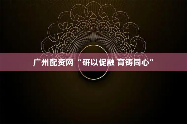 广州配资网 “研以促融 育铸同心”