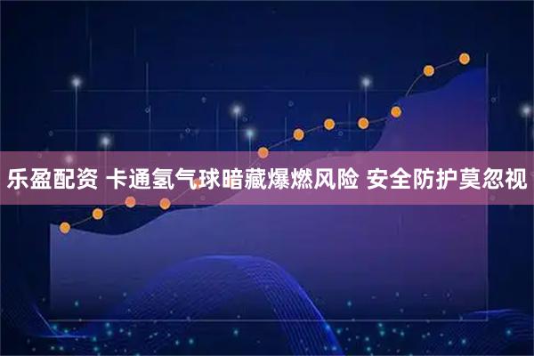 乐盈配资 卡通氢气球暗藏爆燃风险 安全防护莫忽视