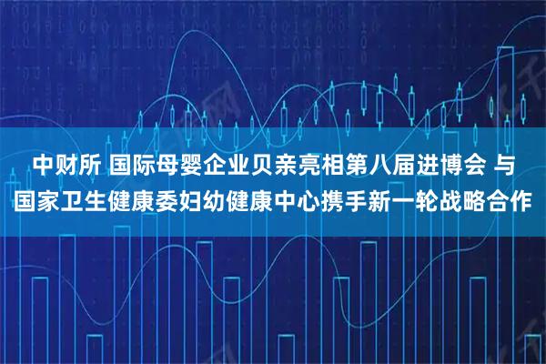 中财所 国际母婴企业贝亲亮相第八届进博会 与国家卫生健康委妇幼健康中心携手新一轮战略合作