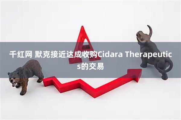 千红网 默克接近达成收购Cidara Therapeutics的交易