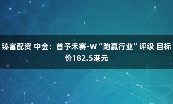 臻富配资 中金：首予禾赛-W“跑赢行业”评级 目标价182.5港元