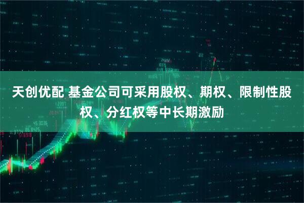 天创优配 基金公司可采用股权、期权、限制性股权、分红权等中长期激励