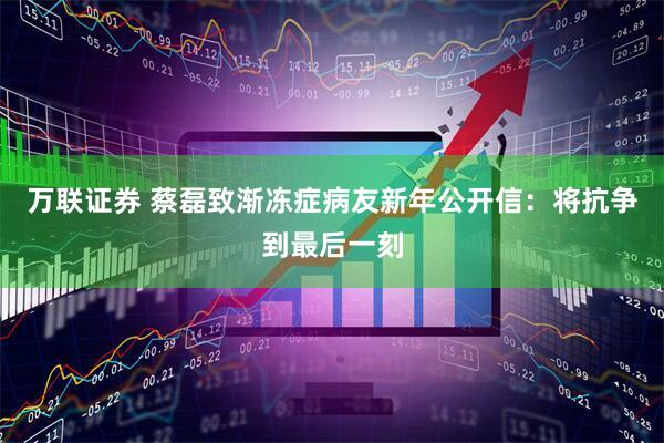 万联证券 蔡磊致渐冻症病友新年公开信：将抗争到最后一刻