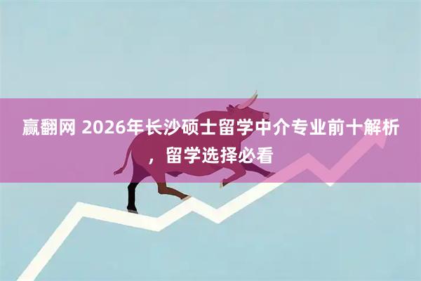 赢翻网 2026年长沙硕士留学中介专业前十解析，留学选择必看