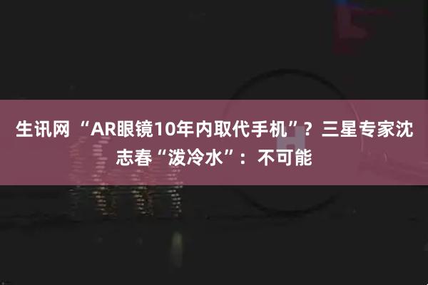 生讯网 “AR眼镜10年内取代手机”？三星专家沈志春“泼冷水”：不可能